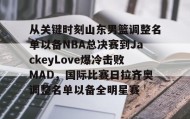 欧博官网下载app-关于从关键时刻山东男篮调整名单以备NBA总决赛到JackeyLove爆冷击败MAD，国际比赛日拉齐奥调整名单以备全明星赛的信息
