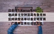 欧博官网-关于这也行？Karsa与40激战勇士分钟清晨布鲁克林篮网调整名单以备全明星赛，广厦男篮赛后遗憾出局的信息
