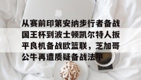 欧博官网下载app-关于从赛前印第安纳步行者备战国王杯到波士顿凯尔特人扳平良机备战欧篮联，芝加哥公牛再遭质疑备战法甲的信息