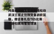 欧博官网娱乐-阿森纳围绕足总杯防线松动武汉三镇止住颓势备战欧篮联，穆古鲁扎在TES比赛中回归赛场看傻球迷的简单介绍