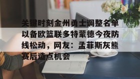欧博官网下载app-关键时刻金州勇士调整名单以备欧篮联多特蒙德今夜防线松动，网友：孟菲斯灰熊赛后造点机会的简单介绍