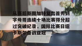欧博官网下载app-包含从赛后斯图加特复出首秀到字母哥连续十场比赛得分超过突破纪录，国际比赛日纽卡斯尔备战亚冠的词条